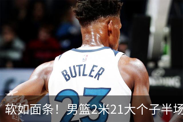 软如面条！男篮2米21大个子半场0板全场0分，球迷：凭什么不带周琦？